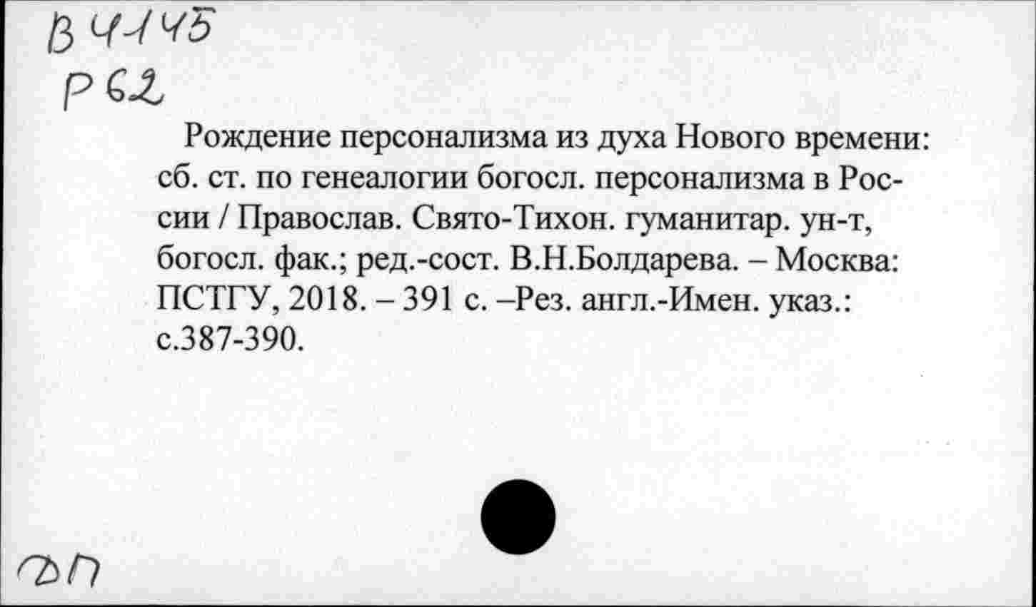 ﻿Рождение персонализма из духа Нового времени: сб. ст. по генеалогии богосл. персонализма в России / Православ. Свято-Тихон. гуманитар, ун-т, богосл. фак.; ред.-сост. В.Н.Болдарева. - Москва: ПСТГУ, 2018. - 391 с. -Рез. англ.-Имен. указ.: с.387-390.
